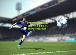 中国竞猜官网|东帝汶U17小将赞誉中国足球，强劲对手与伟大国度