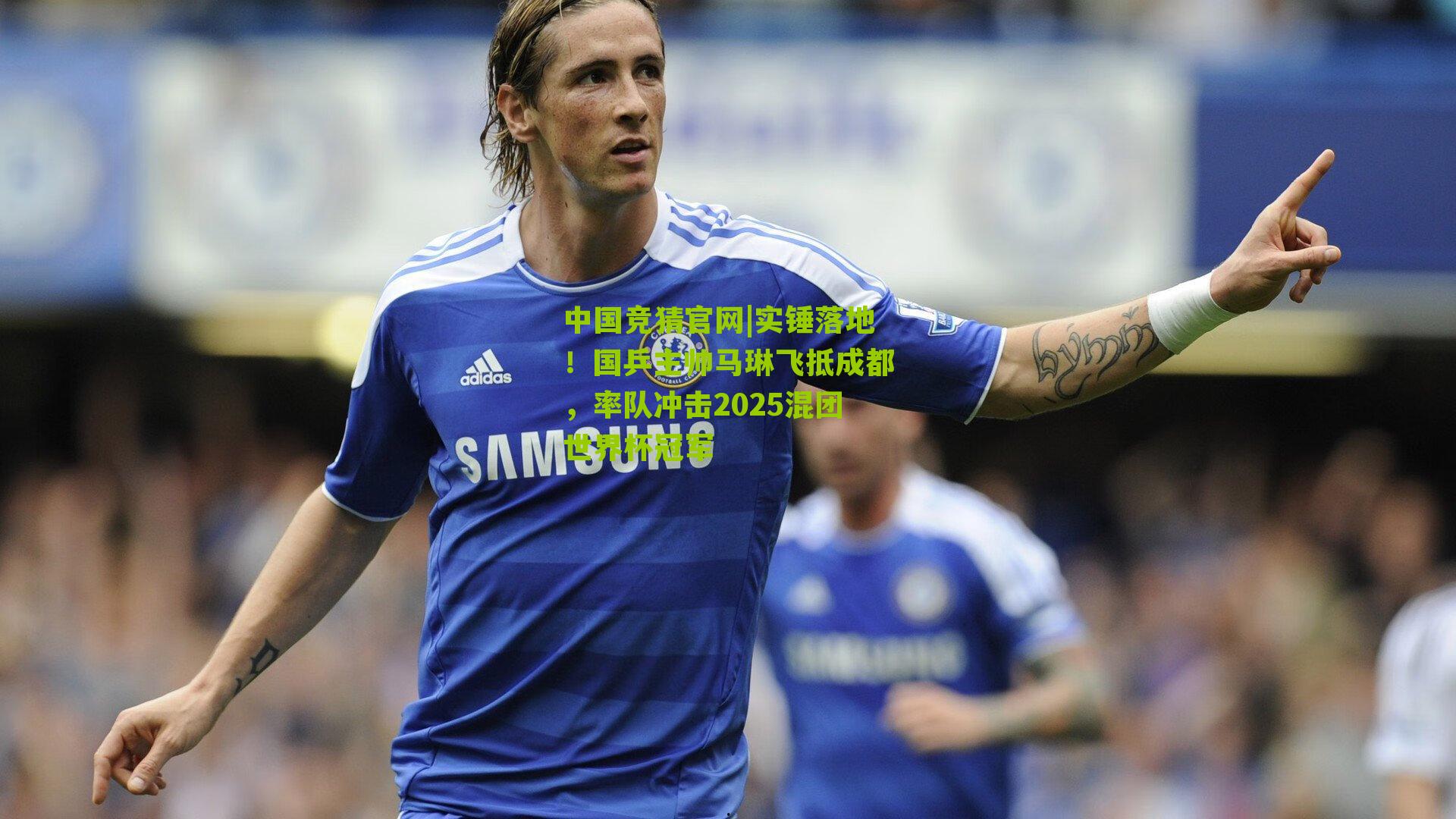 实锤落地!国乒主帅马琳飞抵成都,率队冲击2025混团世界杯冠军